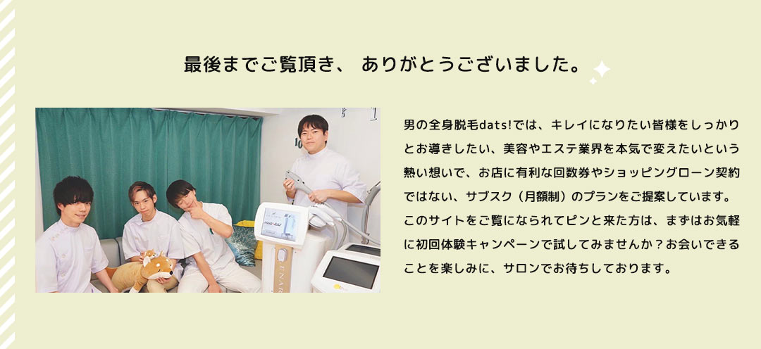 最後までご覧頂き、ありがとうございました。男の全身脱毛dats!では、キレイになりたい皆様をしっかりとお導きしたい、美容やエステ業界を本気で変えたいという熱い想いで、お店に有利な回数券やショッピングローン契約ではない、サブスク(月額制)のプランをご提案しています。このサイトをご覧になられてピンと来た方は、まずはお気軽に初回体験キャンペーンで試してみませんか?お会いできることを楽しみに、サロンでお待ちしております。